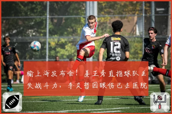 输上海发布会！姜正秀直指球队丢失战斗力，李炎哲因眼伤已去医院