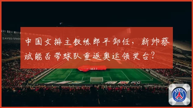 中国女排主教练郎平卸任,新帅蔡斌能否带球队重返奥运领奖台?