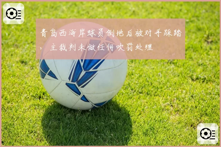 青岛西海岸球员倒地后被对手踩踏,主裁判未做任何吹罚处理