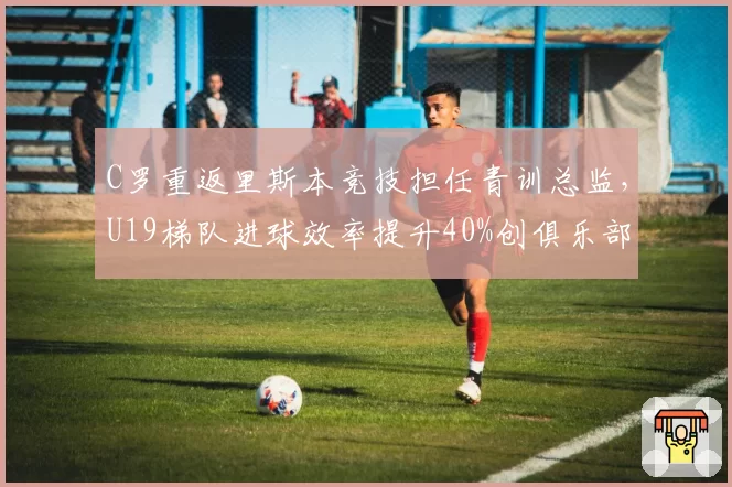 C罗重返里斯本竞技担任青训总监，U19梯队进球效率提升40%创俱乐部纪录