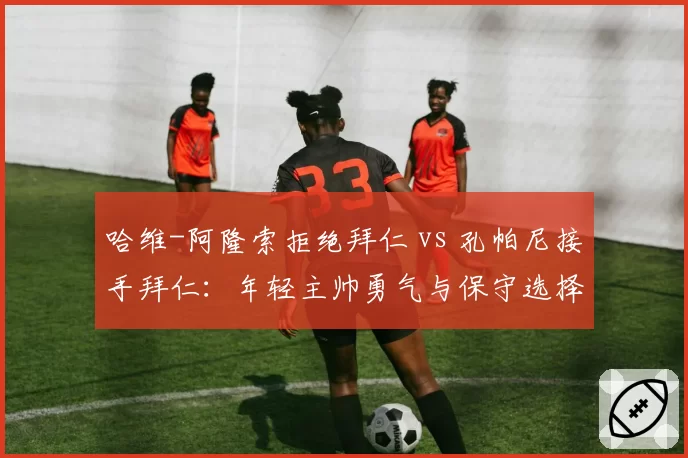 哈维-阿隆索拒绝拜仁 vs 孔帕尼接手拜仁：年轻主帅勇气与保守选择