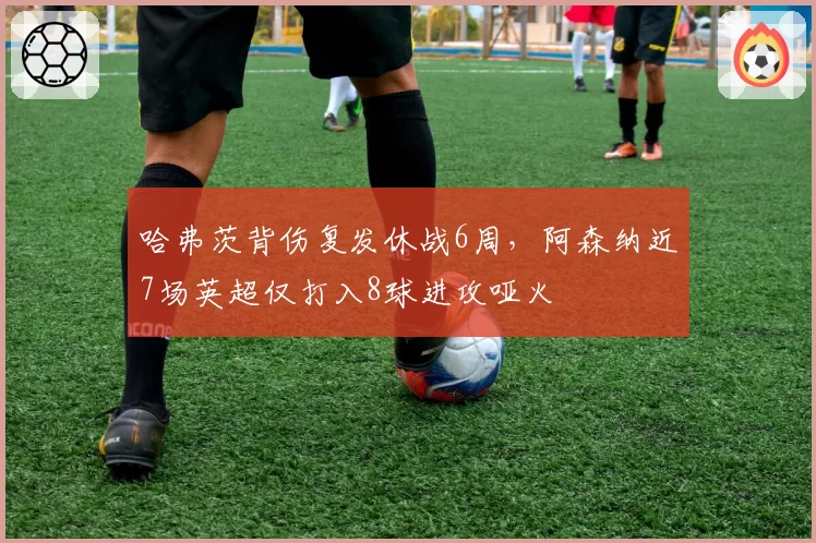 哈弗茨背伤复发休战6周，阿森纳近7场英超仅打入8球进攻哑火