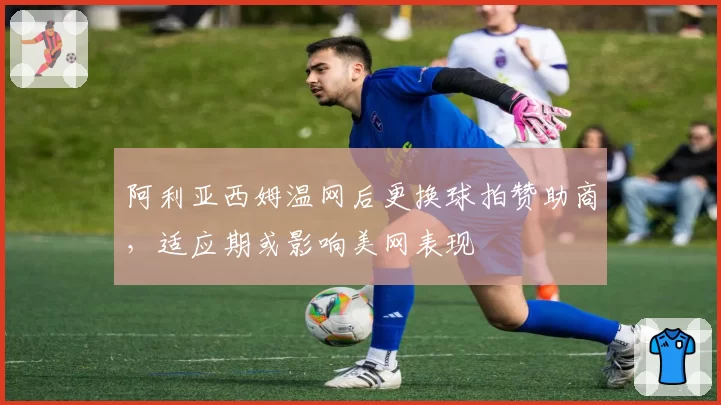 阿利亚西姆温网后更换球拍赞助商，适应期或影响美网表现
