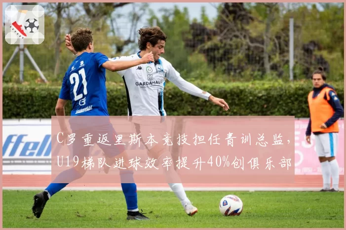 C罗重返里斯本竞技担任青训总监，U19梯队进球效率提升40%创俱乐部纪录