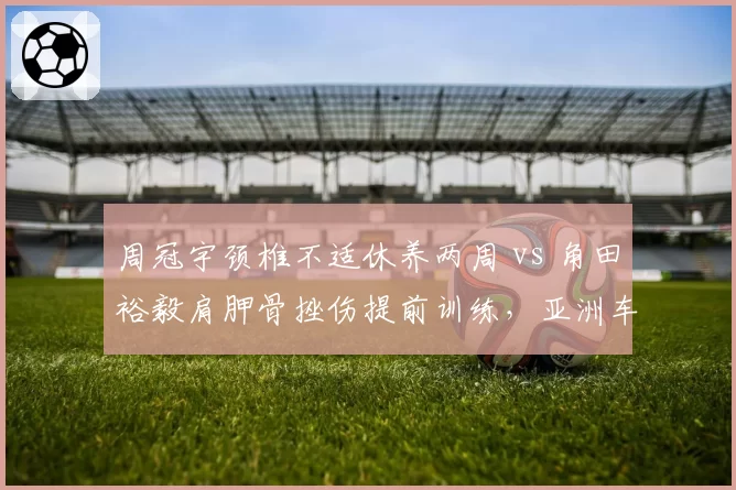周冠宇颈椎不适休养两周 vs 角田裕毅肩胛骨挫伤提前训练，亚洲车手伤病管理对比
