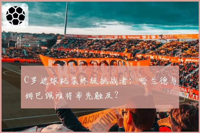 C罗进球纪录终极挑战者：哈兰德与姆巴佩谁将率先触及？
