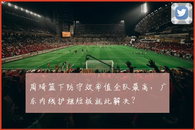 周琦篮下防守效率值全队最高,广东内线护框短板就此解决?