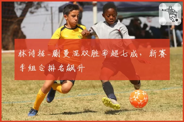 林诗栋_蒯曼混双胜率超七成，新赛季组合排名飙升