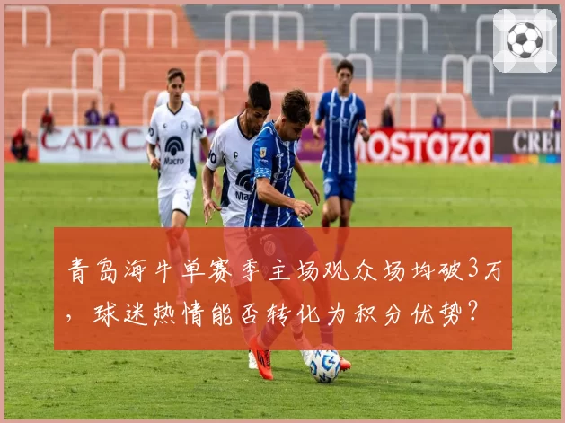 青岛海牛单赛季主场观众场均破3万，球迷热情能否转化为积分优势？