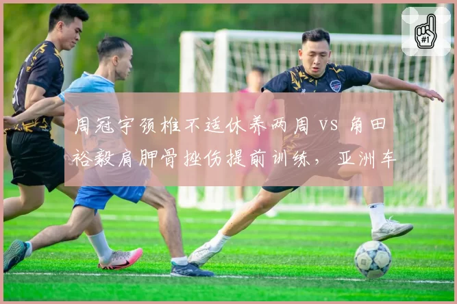周冠宇颈椎不适休养两周 vs 角田裕毅肩胛骨挫伤提前训练，亚洲车手伤病管理对比