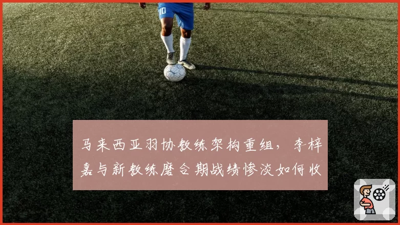 马来西亚羽协教练架构重组，李梓嘉与新教练磨合期战绩惨淡如何收场？