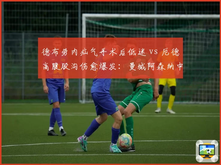 德布劳内疝气手术后低迷 vs 厄德高腹股沟伤愈爆发:曼城阿森纳中场核心复出效应对比
