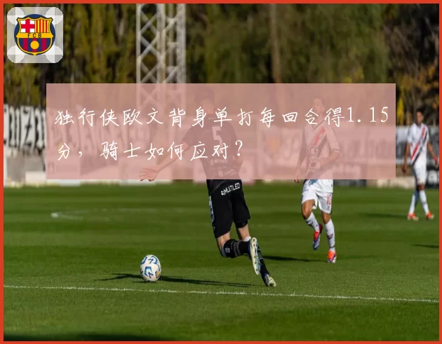 独行侠欧文背身单打每回合得1.15分，骑士如何应对？