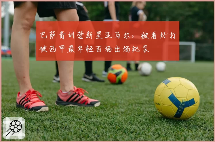 巴萨青训营新星亚马尔，被看好打破西甲最年轻百场出场纪录