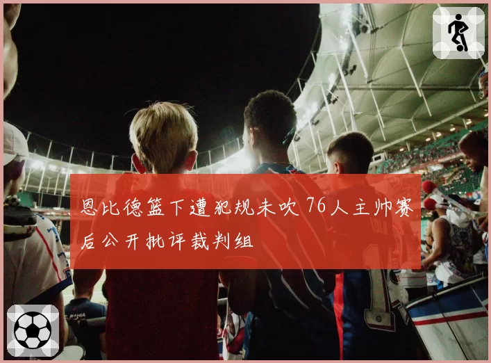 恩比德篮下遭犯规未吹 76人主帅赛后公开批评裁判组