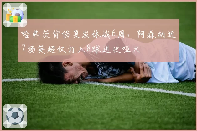 哈弗茨背伤复发休战6周，阿森纳近7场英超仅打入8球进攻哑火