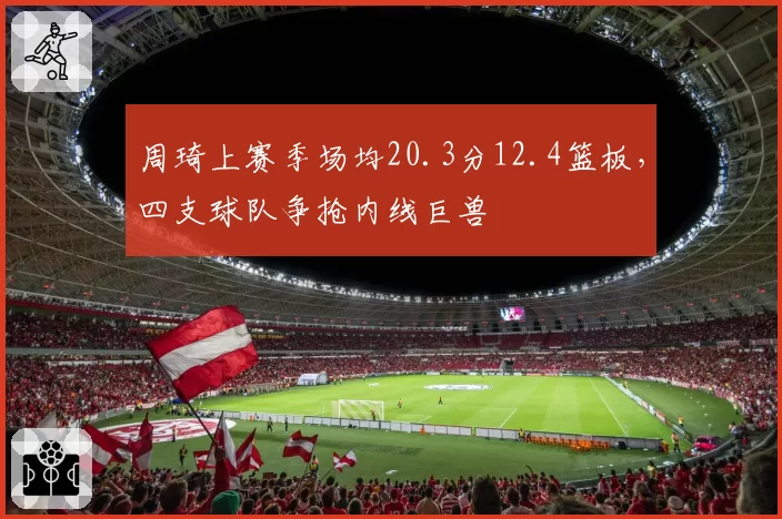 周琦上赛季场均20.3分12.4篮板,四支球队争抢内线巨兽