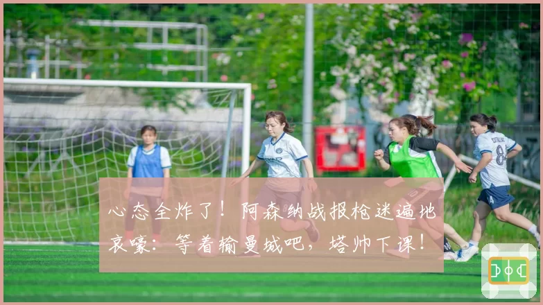 心态全炸了！阿森纳战报枪迷遍地哀嚎：等着输曼城吧，塔帅下课！