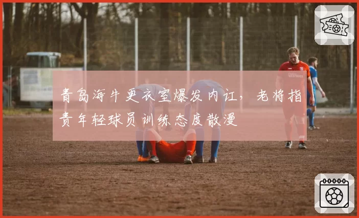 青岛海牛更衣室爆发内讧，老将指责年轻球员训练态度散漫