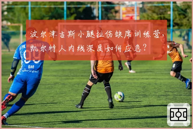 波尔津吉斯小腿拉伤缺席训练营，凯尔特人内线深度如何应急？