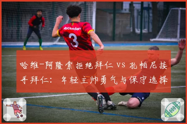 哈维-阿隆索拒绝拜仁 vs 孔帕尼接手拜仁：年轻主帅勇气与保守选择