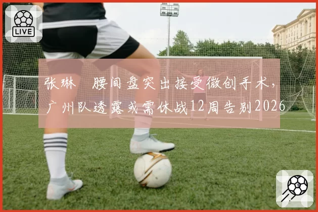 张琳芃腰间盘突出接受微创手术,广州队透露或需休战12周告别2026赛季