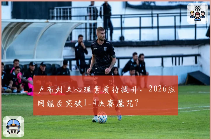 卢布列夫心理素质待提升,2026法网能否突破1_4决赛魔咒?