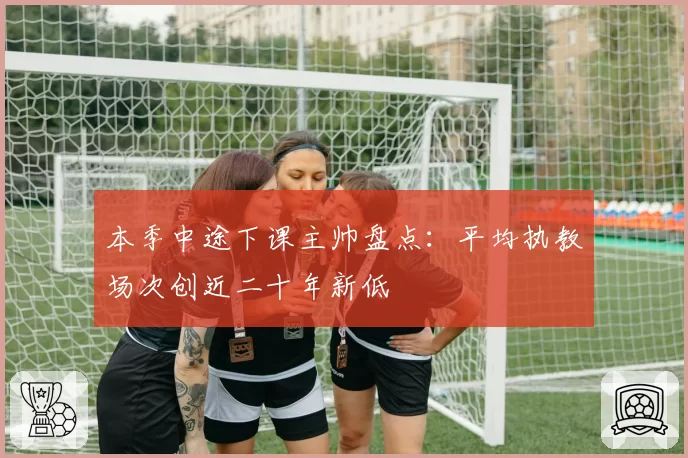 本季中途下课主帅盘点：平均执教场次创近二十年新低