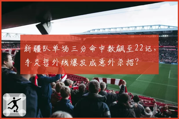 新疆队单场三分命中数飙至22记，李炎哲外线爆发成意外杀招？
