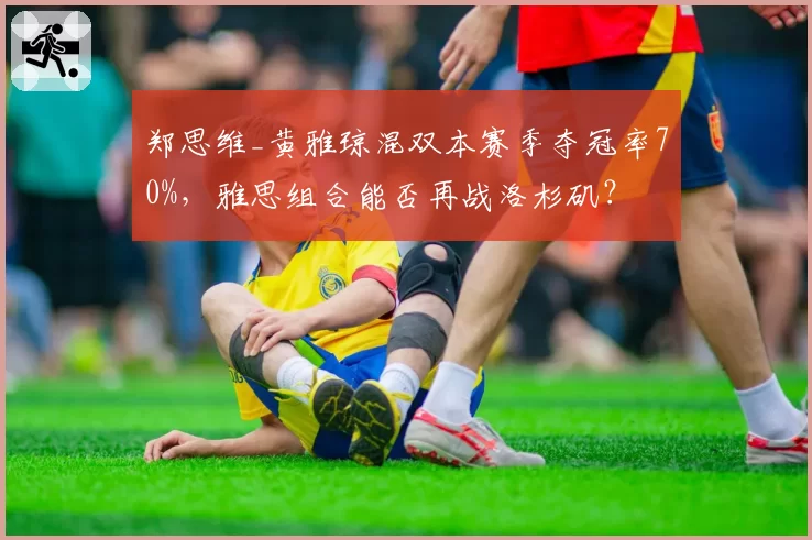 郑思维_黄雅琼混双本赛季夺冠率70%，雅思组合能否再战洛杉矶？