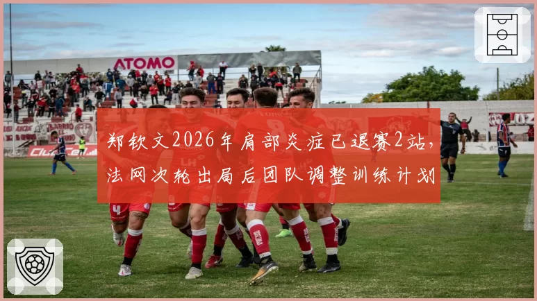 郑钦文2026年肩部炎症已退赛2站,法网次轮出局后团队调整训练计划