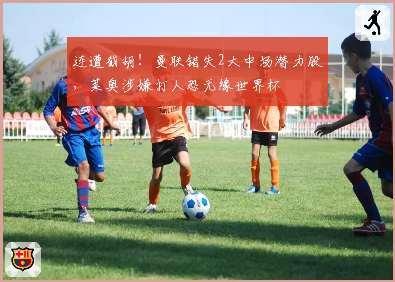 连遭截胡!曼联错失2大中场潜力股,莱奥涉嫌打人恐无缘世界杯
