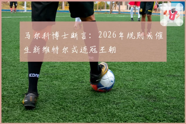 马尔科博士断言:2026年规则或催生新维特尔式连冠王朝