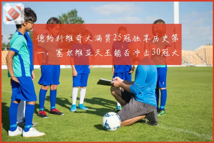 德约科维奇大满贯25冠独享历史第一，塞尔维亚天王能否冲击30冠大关？