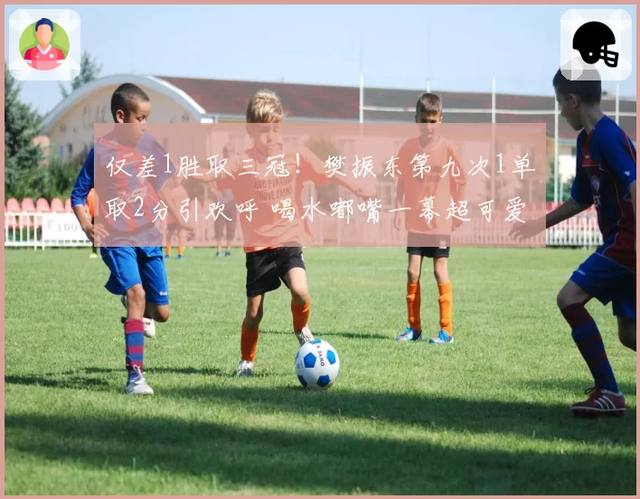 仅差1胜取三冠！樊振东第九次1单取2分引欢呼 喝水嘟嘴一幕超可爱