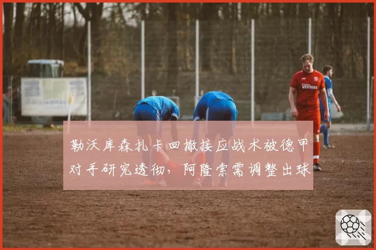 勒沃库森扎卡回撤接应战术被德甲对手研究透彻，阿隆索需调整出球路线