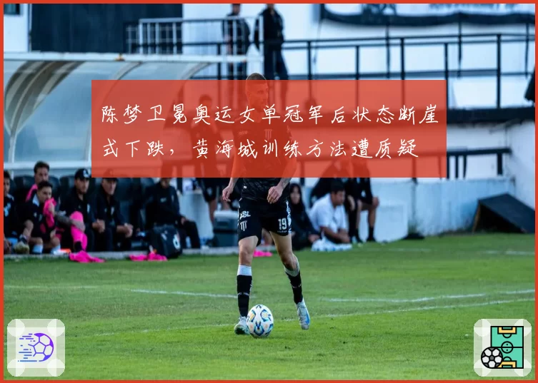 陈梦卫冕奥运女单冠军后状态断崖式下跌，黄海城训练方法遭质疑