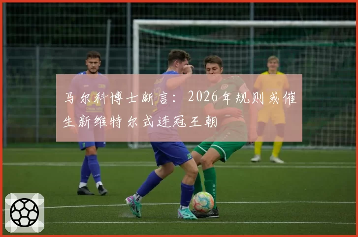 马尔科博士断言:2026年规则或催生新维特尔式连冠王朝