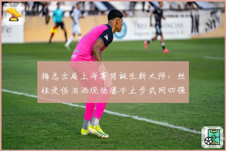 梅总出局上海赛将诞生新大师,丝袜受伤泪洒现场爆冷止步武网四强