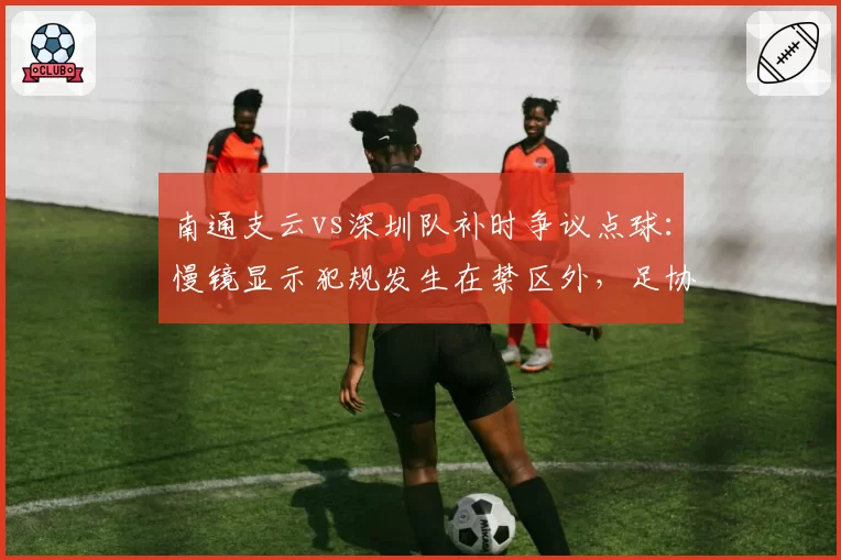 南通支云vs深圳队补时争议点球:慢镜显示犯规发生在禁区外,足协认定判罚正确