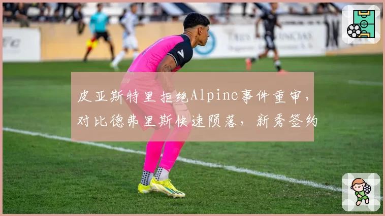 皮亚斯特里拒绝Alpine事件重审，对比德弗里斯快速陨落，新秀签约风险
