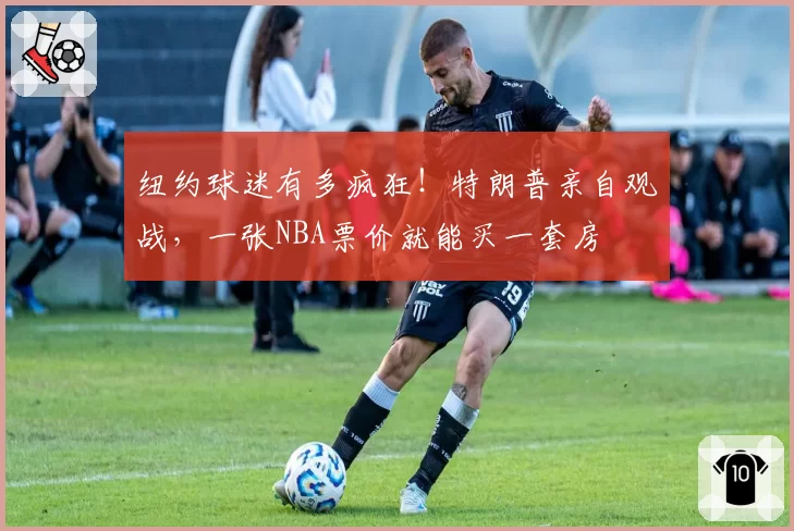 纽约球迷有多疯狂!特朗普亲自观战,一张NBA票价就能买一套房