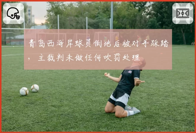 青岛西海岸球员倒地后被对手踩踏，主裁判未做任何吹罚处理