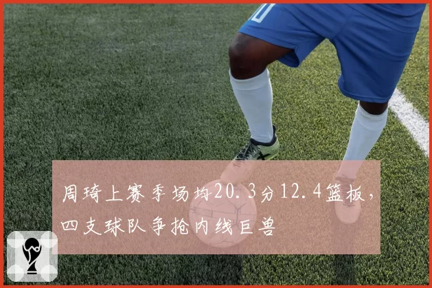 周琦上赛季场均20.3分12.4篮板,四支球队争抢内线巨兽