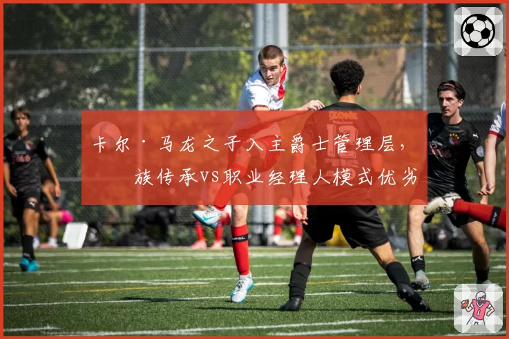 卡尔·马龙之子入主爵士管理层,家族传承vs职业经理人模式优劣