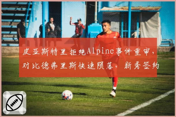 皮亚斯特里拒绝Alpine事件重审，对比德弗里斯快速陨落，新秀签约风险