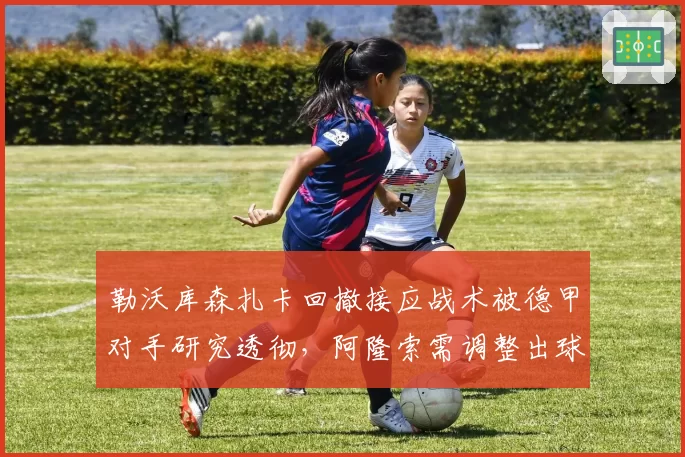 勒沃库森扎卡回撤接应战术被德甲对手研究透彻，阿隆索需调整出球路线