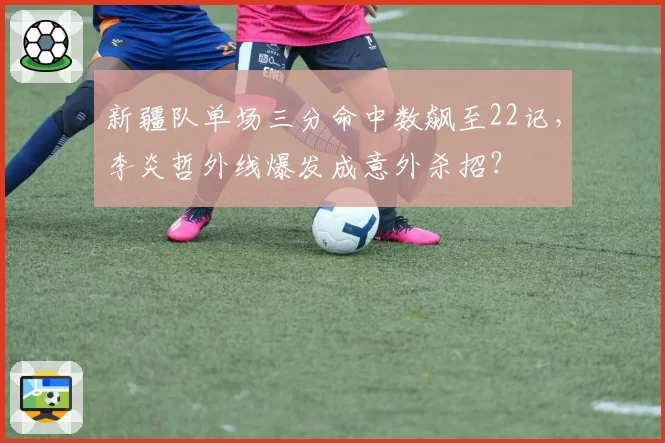 新疆队单场三分命中数飙至22记，李炎哲外线爆发成意外杀招？