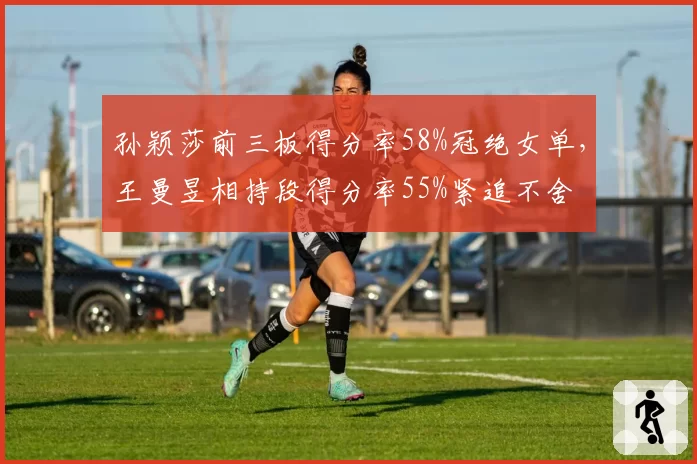 孙颖莎前三板得分率58%冠绝女单,王曼昱相持段得分率55%紧追不舍