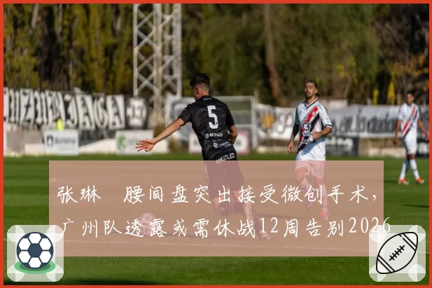 张琳芃腰间盘突出接受微创手术,广州队透露或需休战12周告别2026赛季